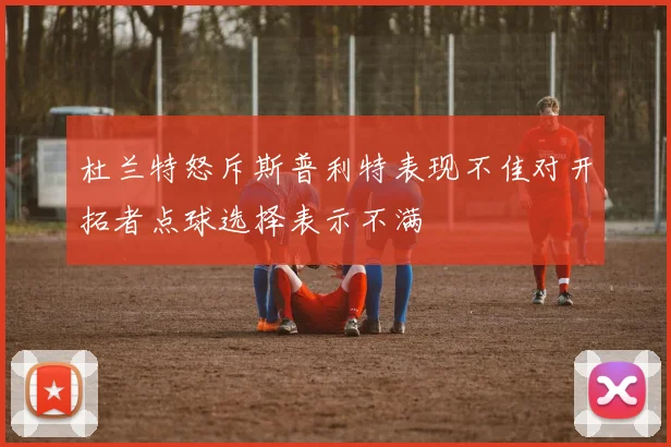 杜兰特怒斥斯普利特表现不佳对开拓者点球选择表示不满