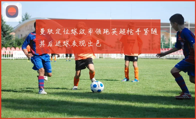 曼联定位球效率领跑英超枪手紧随其后进球表现出色