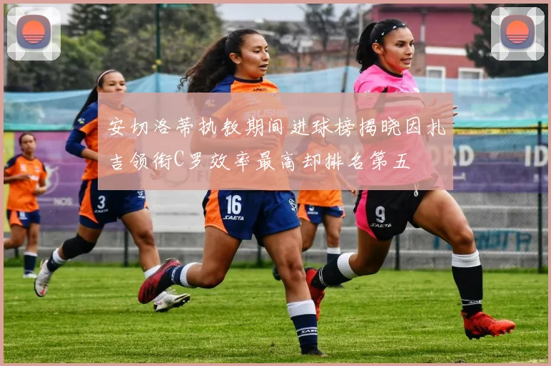 安切洛蒂执教期间进球榜揭晓因扎吉领衔C罗效率最高却排名第五