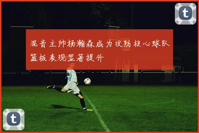 混音主帅杨瀚森成为攻防核心球队篮板表现显著提升