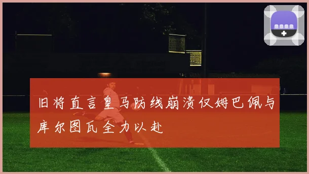 旧将直言皇马防线崩溃仅姆巴佩与库尔图瓦全力以赴