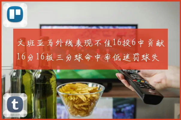 文班亚马外线表现不佳16投6中贡献16分16板三分球命中率低迷罚球失准影响球队表现