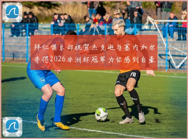 拜仁俱乐部祝贺杰克逊与塞内加尔夺得2026非洲杯冠军为你感到自豪