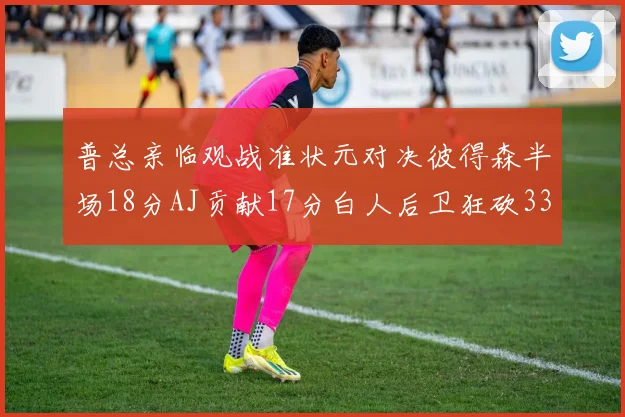 普总亲临观战准状元对决彼得森半场18分AJ贡献17分白人后卫狂砍33分10助攻