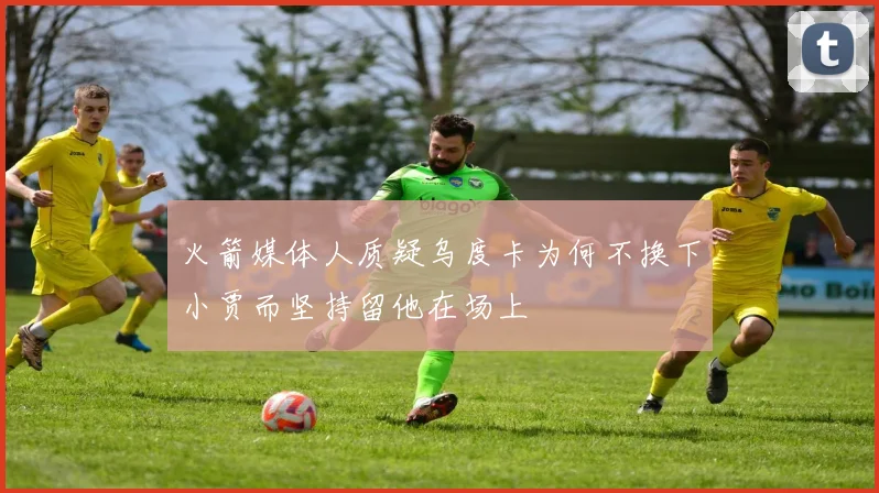 火箭媒体人质疑乌度卡为何不换下小贾而坚持留他在场上