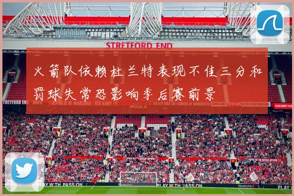火箭队依赖杜兰特表现不佳三分和罚球失常恐影响季后赛前景